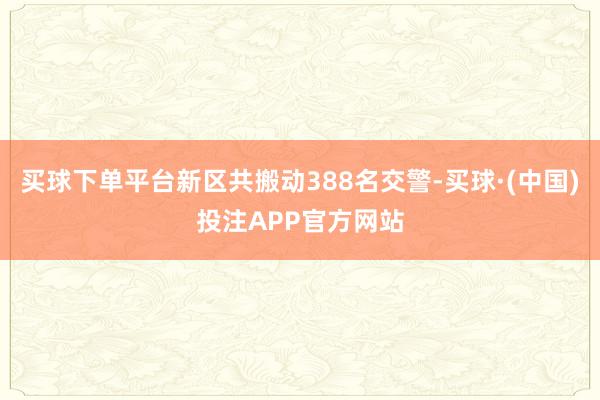 买球下单平台新区共搬动388名交警-买球·(中国)投注APP官方网站