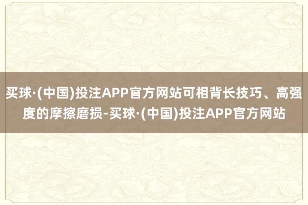买球·(中国)投注APP官方网站可相背长技巧、高强度的摩擦磨损-买球·(中国)投注APP官方网站
