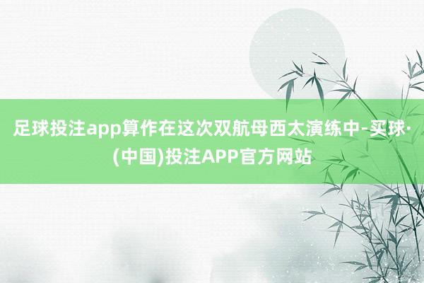 足球投注app算作在这次双航母西太演练中-买球·(中国)投注APP官方网站