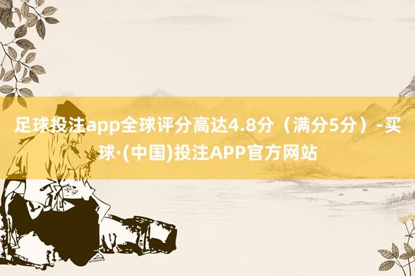 足球投注app全球评分高达4.8分（满分5分）-买球·(中国)投注APP官方网站