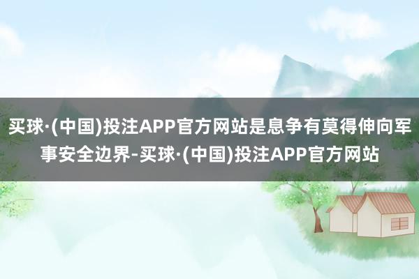 买球·(中国)投注APP官方网站是息争有莫得伸向军事安全边界-买球·(中国)投注APP官方网站