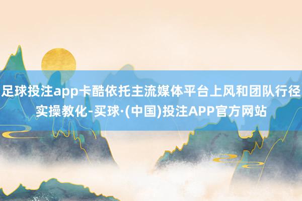 足球投注app卡酷依托主流媒体平台上风和团队行径实操教化-买球·(中国)投注APP官方网站