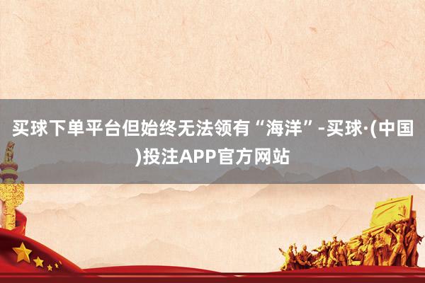 买球下单平台但始终无法领有“海洋”-买球·(中国)投注APP官方网站