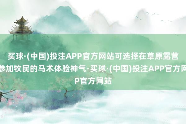 买球·(中国)投注APP官方网站可选择在草原露营或参加牧民的马术体验神气-买球·(中国)投注APP官方网站
