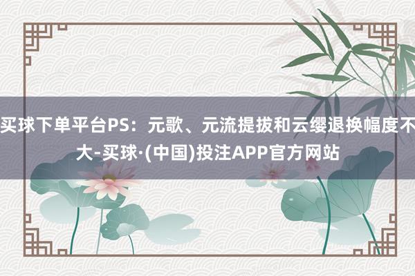 买球下单平台PS：元歌、元流提拔和云缨退换幅度不大-买球·(中国)投注APP官方网站
