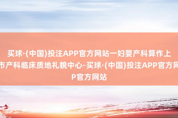 买球·(中国)投注APP官方网站一妇婴产科算作上海市产科临床质地礼貌中心-买球·(中国)投注APP官方网站