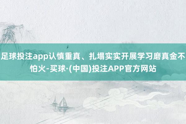 足球投注app认慎重真、扎塌实实开展学习磨真金不怕火-买球·(中国)投注APP官方网站