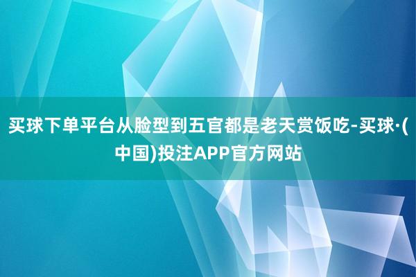 买球下单平台从脸型到五官都是老天赏饭吃-买球·(中国)投注APP官方网站