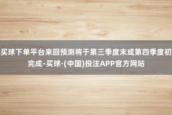买球下单平台来回预测将于第三季度末或第四季度初完成-买球·(中国)投注APP官方网站