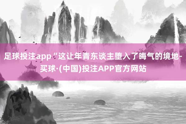足球投注app　　“这让年青东谈主堕入了晦气的境地-买球·(中国)投注APP官方网站