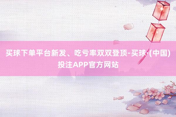 买球下单平台新发、吃亏率双双登顶-买球·(中国)投注APP官方网站