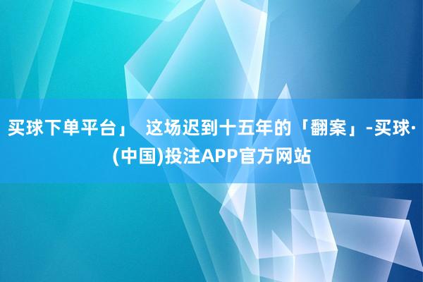 买球下单平台」  这场迟到十五年的「翻案」-买球·(中国)投注APP官方网站