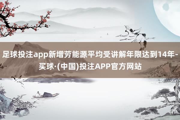 足球投注app新增劳能源平均受讲解年限达到14年-买球·(中国)投注APP官方网站