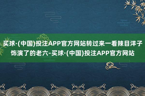 买球·(中国)投注APP官方网站转过来一看辣目洋子饰演了的老六-买球·(中国)投注APP官方网站