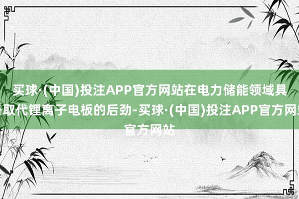 买球·(中国)投注APP官方网站在电力储能领域具备取代锂离子电板的后劲-买球·(中国)投注APP官方网站