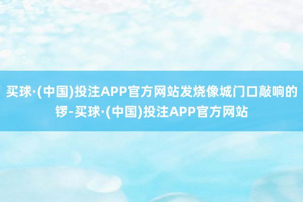 买球·(中国)投注APP官方网站发烧像城门口敲响的锣-买球·(中国)投注APP官方网站