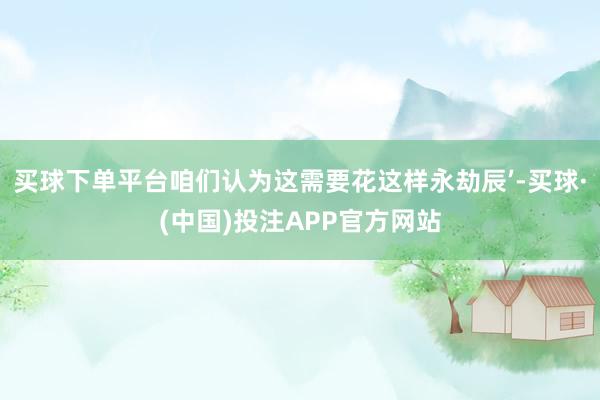 买球下单平台咱们认为这需要花这样永劫辰’-买球·(中国)投注APP官方网站
