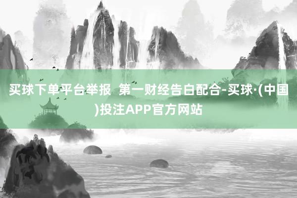 买球下单平台举报  第一财经告白配合-买球·(中国)投注APP官方网站