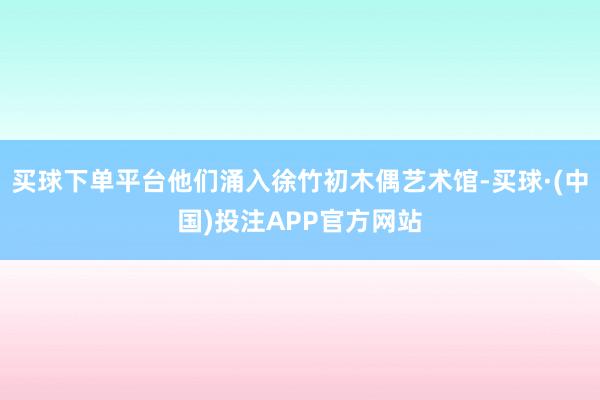 买球下单平台他们涌入徐竹初木偶艺术馆-买球·(中国)投注APP官方网站