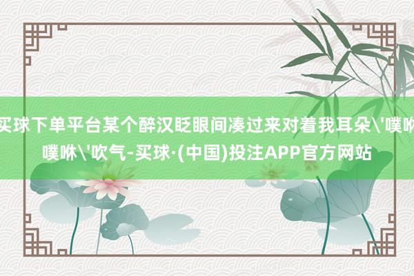 买球下单平台某个醉汉眨眼间凑过来对着我耳朵'噗咻噗咻'吹气-买球·(中国)投注APP官方网站