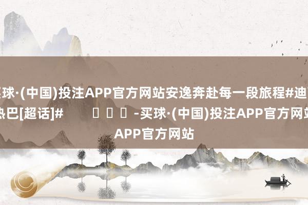 买球·(中国)投注APP官方网站安逸奔赴每一段旅程#迪丽热巴[超话]#        			-买球·(中国)投注APP官方网站