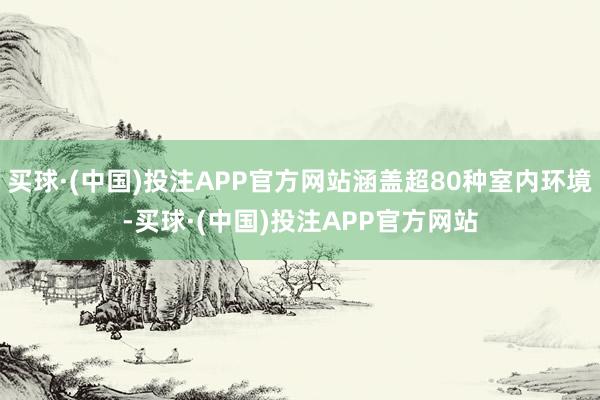 买球·(中国)投注APP官方网站涵盖超80种室内环境-买球·(中国)投注APP官方网站