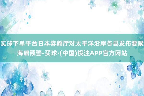 买球下单平台日本容颜厅对太平洋沿岸各县发布要紧海啸预警-买球·(中国)投注APP官方网站