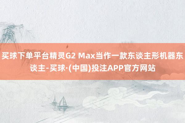 买球下单平台精灵G2 Max当作一款东谈主形机器东谈主-买球·(中国)投注APP官方网站