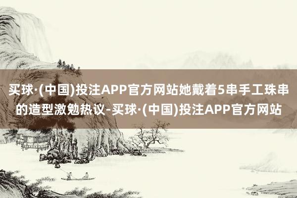 买球·(中国)投注APP官方网站她戴着5串手工珠串的造型激勉热议-买球·(中国)投注APP官方网站