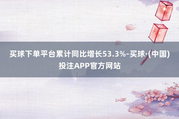 买球下单平台累计同比增长53.3%-买球·(中国)投注APP官方网站