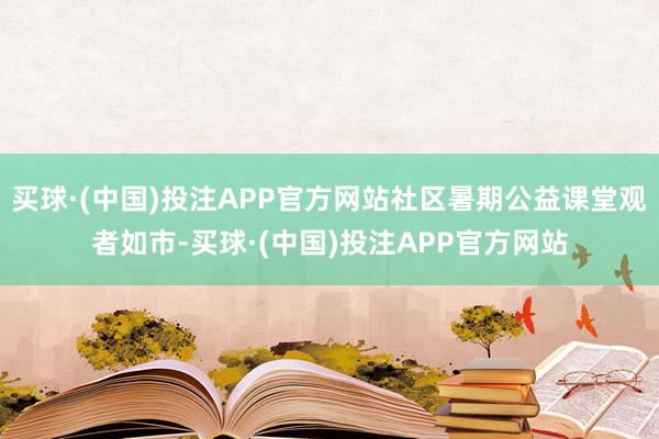 买球·(中国)投注APP官方网站社区暑期公益课堂观者如市-买球·(中国)投注APP官方网站