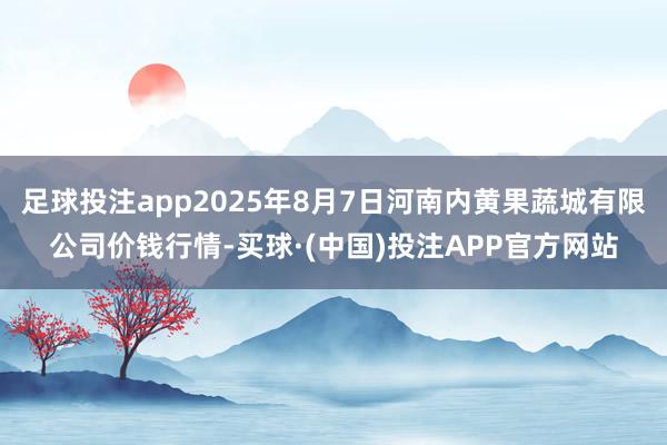 足球投注app2025年8月7日河南内黄果蔬城有限公司价钱行情-买球·(中国)投注APP官方网站
