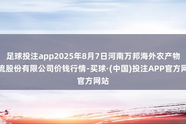足球投注app2025年8月7日河南万邦海外农产物物流股份有限公司价钱行情-买球·(中国)投注APP官方网站
