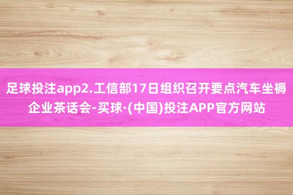 足球投注app2.工信部17日组织召开要点汽车坐褥企业茶话会-买球·(中国)投注APP官方网站
