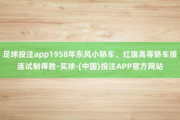 足球投注app1958年东风小轿车、红旗高等轿车接连试制得胜-买球·(中国)投注APP官方网站
