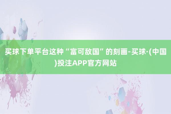 买球下单平台这种“富可敌国”的刻画-买球·(中国)投注APP官方网站