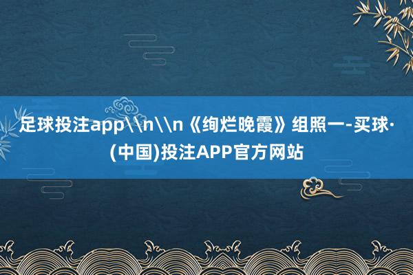 足球投注app\n\n《绚烂晚霞》组照一-买球·(中国)投注APP官方网站