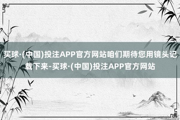 买球·(中国)投注APP官方网站咱们期待您用镜头记载下来-买球·(中国)投注APP官方网站