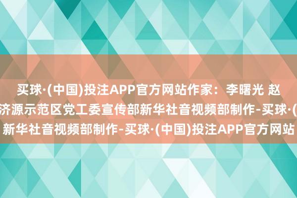 买球·(中国)投注APP官方网站　　作家：李曙光 赵鹏飞 苗蓓蓓　　画面着手：济源示范区党工委宣传部　　新华社音视频部制作-买球·(中国)投注APP官方网站