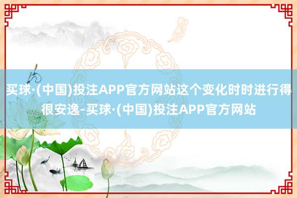 买球·(中国)投注APP官方网站这个变化时时进行得很安逸-买球·(中国)投注APP官方网站