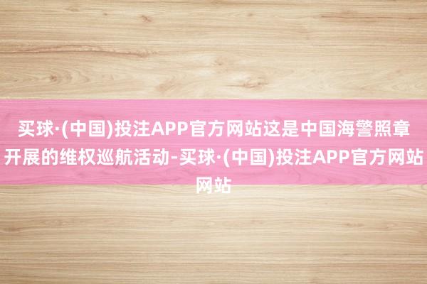 买球·(中国)投注APP官方网站这是中国海警照章开展的维权巡航活动-买球·(中国)投注APP官方网站