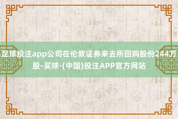 足球投注app公司在伦敦证券来去所回购股份244万股-买球·(中国)投注APP官方网站