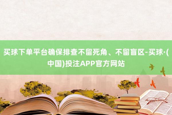 买球下单平台确保排查不留死角、不留盲区-买球·(中国)投注APP官方网站