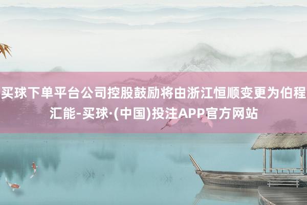 买球下单平台公司控股鼓励将由浙江恒顺变更为伯程汇能-买球·(中国)投注APP官方网站