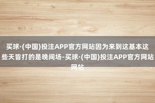 买球·(中国)投注APP官方网站因为来到这基本这些天皆打的是晚间场-买球·(中国)投注APP官方网站