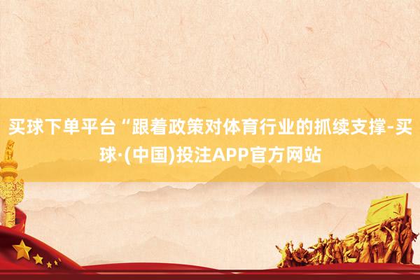 买球下单平台　　“跟着政策对体育行业的抓续支撑-买球·(中国)投注APP官方网站