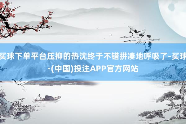 买球下单平台压抑的热沈终于不错拼凑地呼吸了-买球·(中国)投注APP官方网站