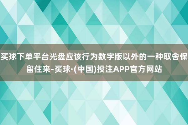 买球下单平台光盘应该行为数字版以外的一种取舍保留住来-买球·(中国)投注APP官方网站