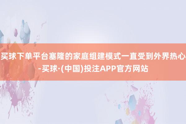 买球下单平台塞隆的家庭组建模式一直受到外界热心-买球·(中国)投注APP官方网站