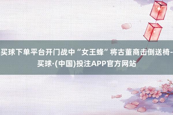 买球下单平台开门战中“女王蜂”将古董商击倒送椅-买球·(中国)投注APP官方网站